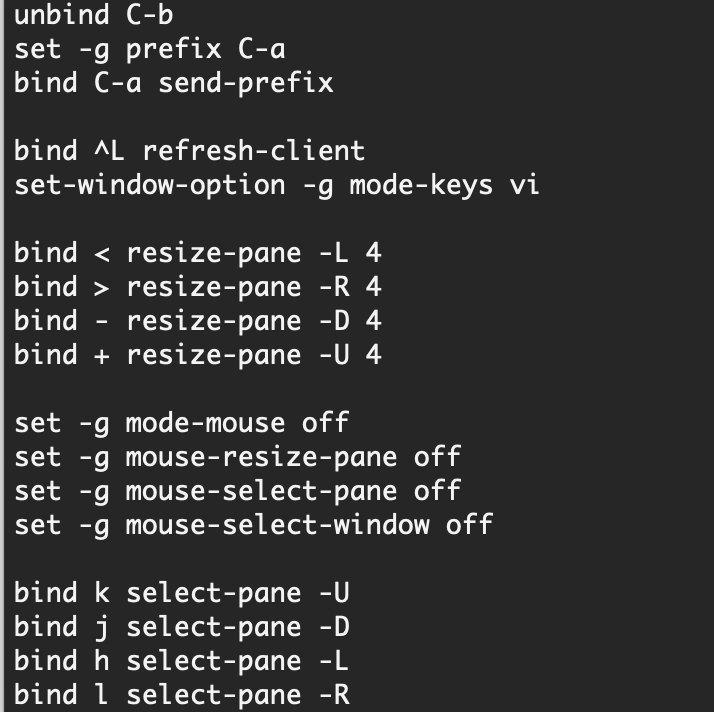 unbind C-b set -g prefix C-a bind C-a send-prefix  bind ^L refresh-client set-window-option -g mode-keys vi  bind < resize-pane -L 4 bind > resize-pane -R 4 bind - resize-pane -D 4 bind + resize-pane -U 4  set -g mode-mouse off set -g mouse-resize-pane off set -g mouse-select-pane off set -g mouse-select-window off  bind k select-pane -U bind j select-pane -D bind h select-pane -L bind l select-pane -R 